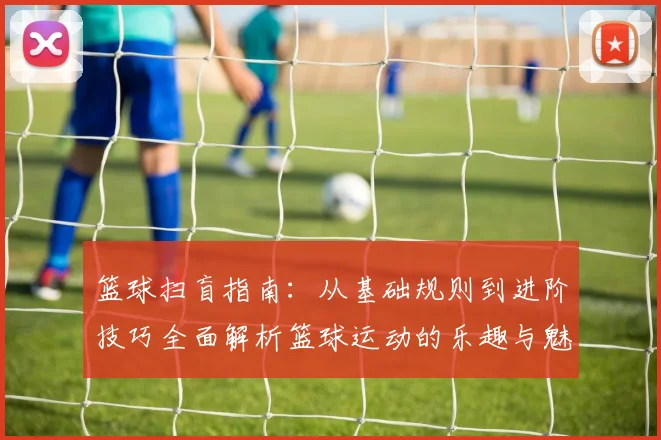 篮球扫盲指南：从基础规则到进阶技巧全面解析篮球运动的乐趣与魅力