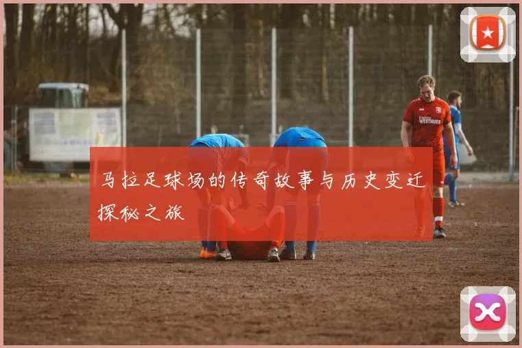 马拉足球场的传奇故事与历史变迁探秘之旅