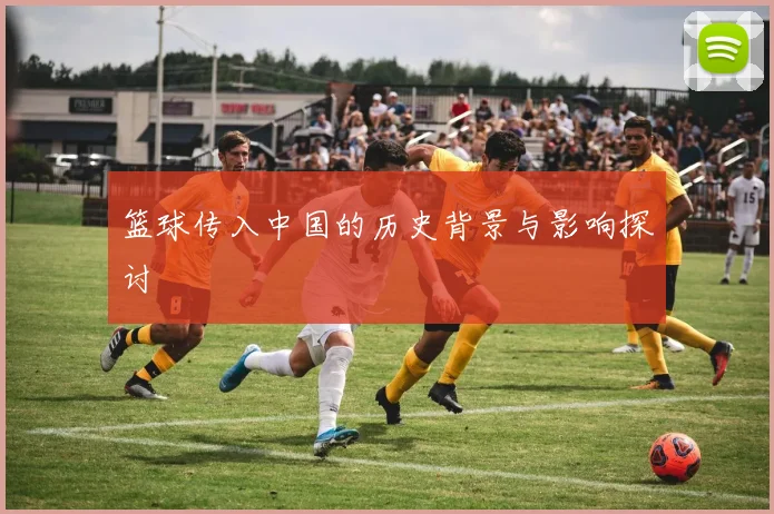 篮球传入中国的历史背景与影响探讨