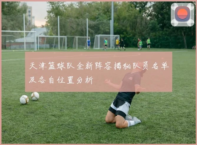 天津篮球队全新阵容揭秘队员名单及各自位置分析