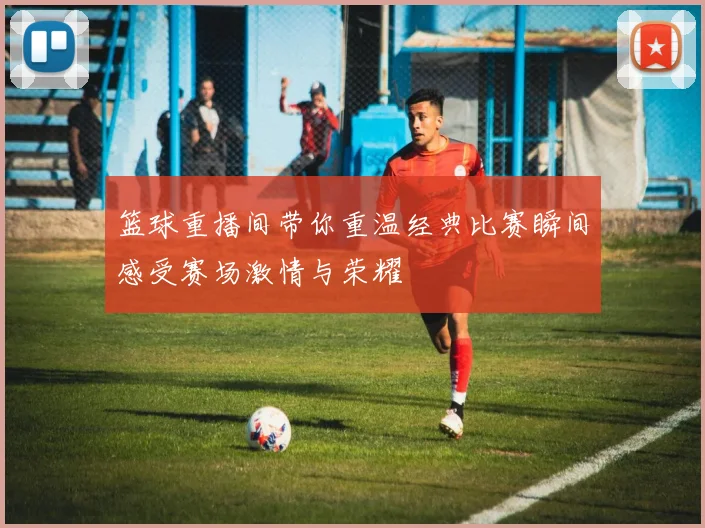 篮球重播间带你重温经典比赛瞬间感受赛场激情与荣耀