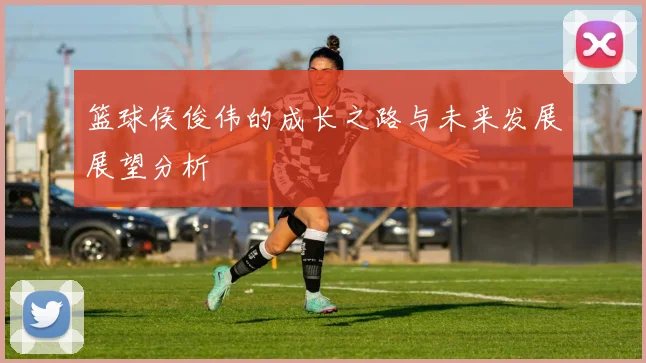 篮球侯俊伟的成长之路与未来发展展望分析
