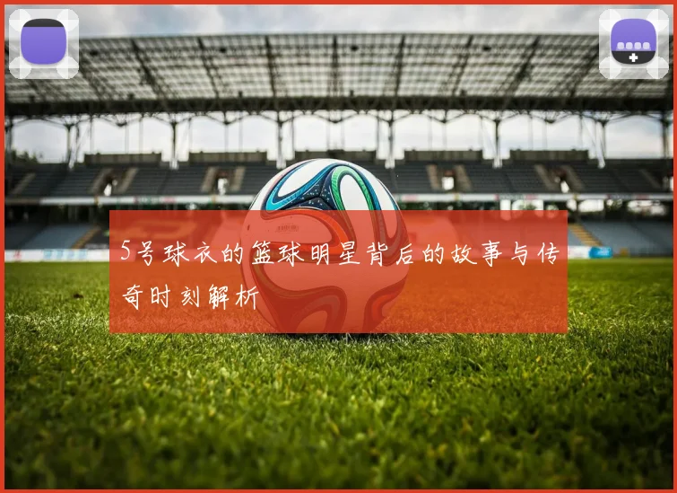 5号球衣的篮球明星背后的故事与传奇时刻解析
