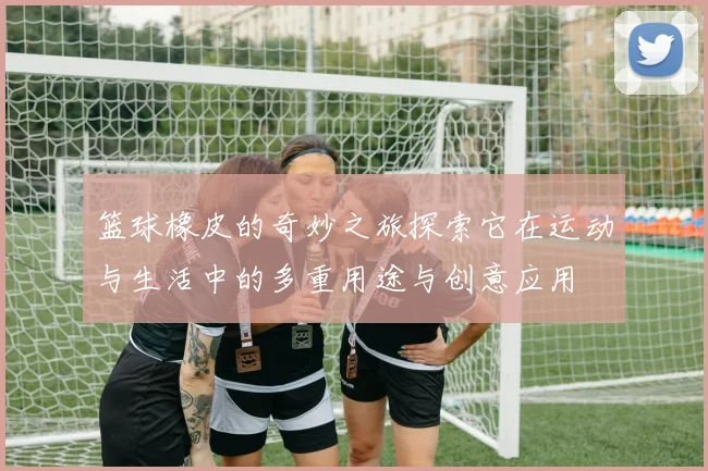 篮球橡皮的奇妙之旅探索它在运动与生活中的多重用途与创意应用