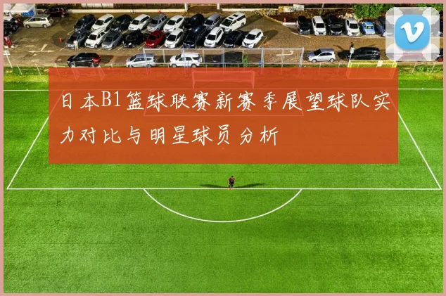 日本B1篮球联赛新赛季展望球队实力对比与明星球员分析