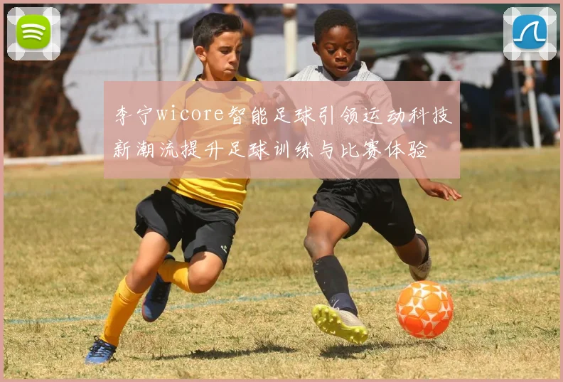 李宁wicore智能足球引领运动科技新潮流提升足球训练与比赛体验