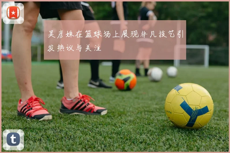 吴彦姝在篮球场上展现非凡技艺引发热议与关注