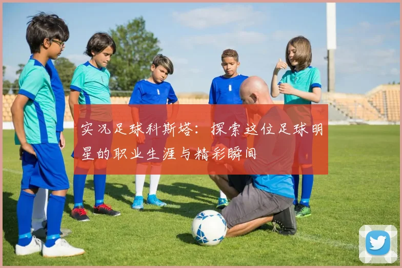 实况足球科斯塔：探索这位足球明星的职业生涯与精彩瞬间