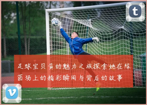 足球宝贝黄的魅力之旅探索她在绿茵场上的精彩瞬间与背后的故事