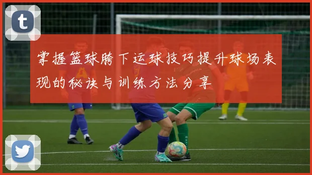 掌握篮球胯下运球技巧提升球场表现的秘诀与训练方法分享