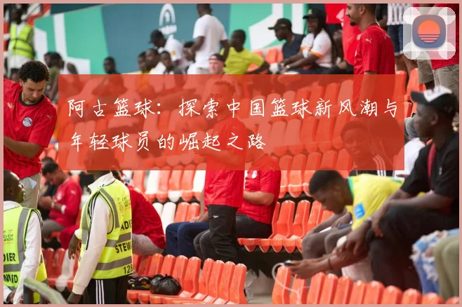 阿古篮球：探索中国篮球新风潮与年轻球员的崛起之路