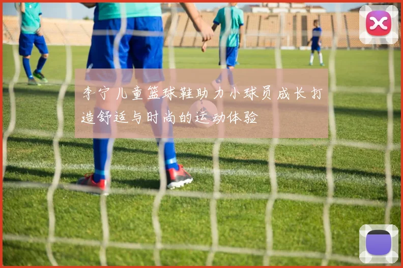 李宁儿童篮球鞋助力小球员成长打造舒适与时尚的运动体验